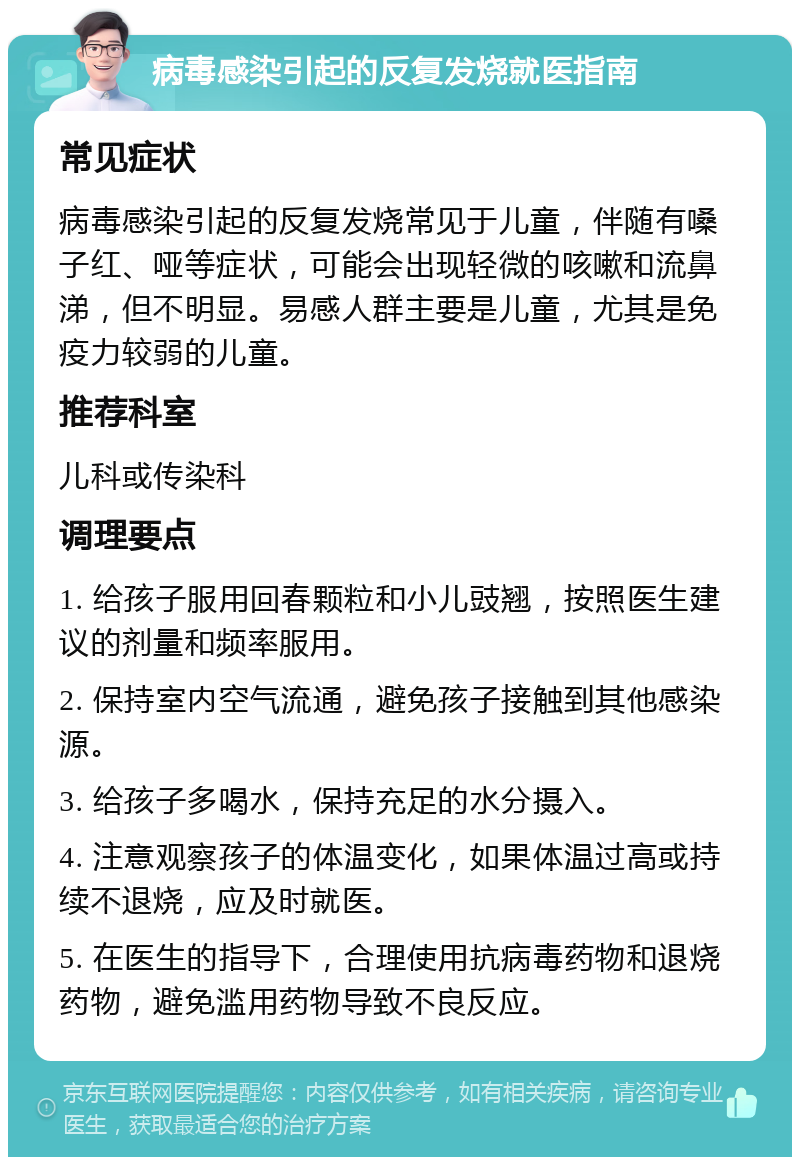 病毒感染引起的反复发烧就医指南 常见症状 病毒感染引起的反复发烧常见于儿童，伴随有嗓子红、哑等症状，可能会出现轻微的咳嗽和流鼻涕，但不明显。易感人群主要是儿童，尤其是免疫力较弱的儿童。 推荐科室 儿科或传染科 调理要点 1. 给孩子服用回春颗粒和小儿豉翘，按照医生建议的剂量和频率服用。 2. 保持室内空气流通，避免孩子接触到其他感染源。 3. 给孩子多喝水，保持充足的水分摄入。 4. 注意观察孩子的体温变化，如果体温过高或持续不退烧，应及时就医。 5. 在医生的指导下，合理使用抗病毒药物和退烧药物，避免滥用药物导致不良反应。