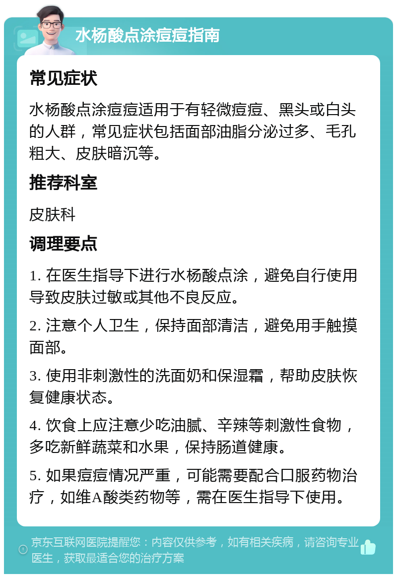 水杨酸点涂痘痘指南 常见症状 水杨酸点涂痘痘适用于有轻微痘痘、黑头或白头的人群，常见症状包括面部油脂分泌过多、毛孔粗大、皮肤暗沉等。 推荐科室 皮肤科 调理要点 1. 在医生指导下进行水杨酸点涂，避免自行使用导致皮肤过敏或其他不良反应。 2. 注意个人卫生，保持面部清洁，避免用手触摸面部。 3. 使用非刺激性的洗面奶和保湿霜，帮助皮肤恢复健康状态。 4. 饮食上应注意少吃油腻、辛辣等刺激性食物，多吃新鲜蔬菜和水果，保持肠道健康。 5. 如果痘痘情况严重，可能需要配合口服药物治疗，如维A酸类药物等，需在医生指导下使用。