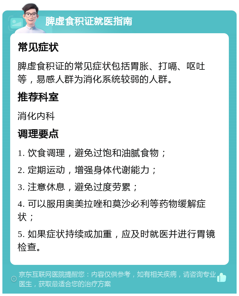 脾虚食积证就医指南 常见症状 脾虚食积证的常见症状包括胃胀、打嗝、呕吐等，易感人群为消化系统较弱的人群。 推荐科室 消化内科 调理要点 1. 饮食调理，避免过饱和油腻食物； 2. 定期运动，增强身体代谢能力； 3. 注意休息，避免过度劳累； 4. 可以服用奥美拉唑和莫沙必利等药物缓解症状； 5. 如果症状持续或加重，应及时就医并进行胃镜检查。