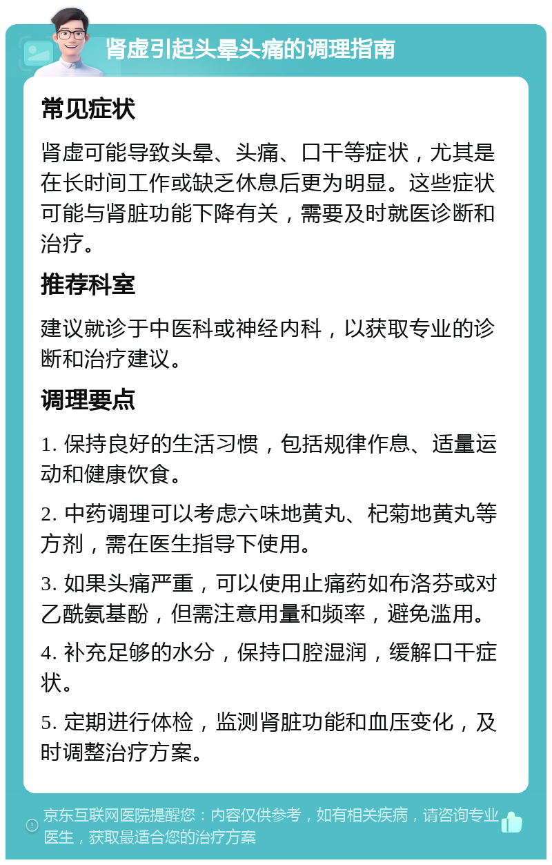 肾虚引起头晕头痛的调理指南 常见症状 肾虚可能导致头晕、头痛、口干等症状，尤其是在长时间工作或缺乏休息后更为明显。这些症状可能与肾脏功能下降有关，需要及时就医诊断和治疗。 推荐科室 建议就诊于中医科或神经内科，以获取专业的诊断和治疗建议。 调理要点 1. 保持良好的生活习惯，包括规律作息、适量运动和健康饮食。 2. 中药调理可以考虑六味地黄丸、杞菊地黄丸等方剂，需在医生指导下使用。 3. 如果头痛严重，可以使用止痛药如布洛芬或对乙酰氨基酚，但需注意用量和频率，避免滥用。 4. 补充足够的水分，保持口腔湿润，缓解口干症状。 5. 定期进行体检，监测肾脏功能和血压变化，及时调整治疗方案。