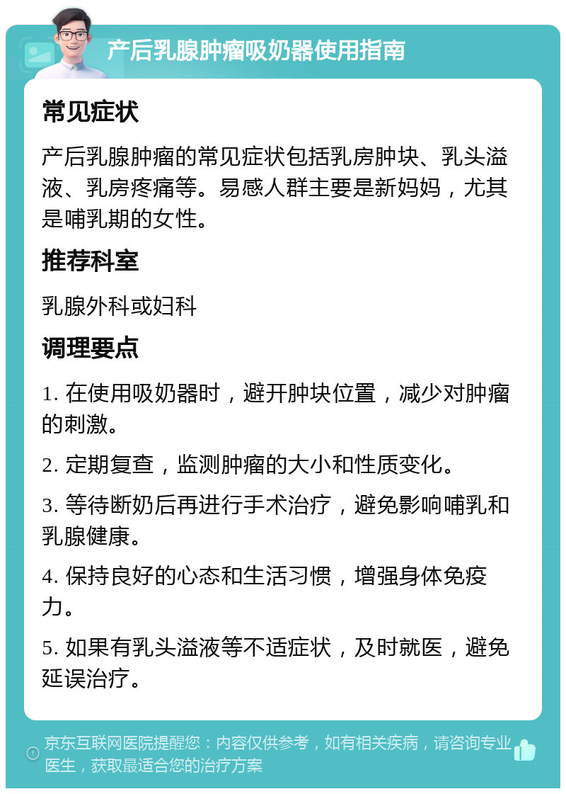 产后乳腺肿瘤吸奶器使用指南 常见症状 产后乳腺肿瘤的常见症状包括乳房肿块、乳头溢液、乳房疼痛等。易感人群主要是新妈妈，尤其是哺乳期的女性。 推荐科室 乳腺外科或妇科 调理要点 1. 在使用吸奶器时，避开肿块位置，减少对肿瘤的刺激。 2. 定期复查，监测肿瘤的大小和性质变化。 3. 等待断奶后再进行手术治疗，避免影响哺乳和乳腺健康。 4. 保持良好的心态和生活习惯，增强身体免疫力。 5. 如果有乳头溢液等不适症状，及时就医，避免延误治疗。