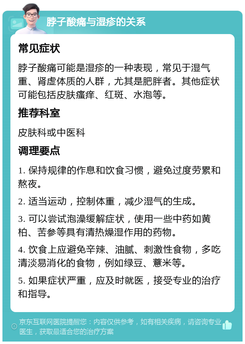 脖子酸痛与湿疹的关系 常见症状 脖子酸痛可能是湿疹的一种表现，常见于湿气重、肾虚体质的人群，尤其是肥胖者。其他症状可能包括皮肤瘙痒、红斑、水泡等。 推荐科室 皮肤科或中医科 调理要点 1. 保持规律的作息和饮食习惯，避免过度劳累和熬夜。 2. 适当运动，控制体重，减少湿气的生成。 3. 可以尝试泡澡缓解症状，使用一些中药如黄柏、苦参等具有清热燥湿作用的药物。 4. 饮食上应避免辛辣、油腻、刺激性食物，多吃清淡易消化的食物，例如绿豆、薏米等。 5. 如果症状严重，应及时就医，接受专业的治疗和指导。