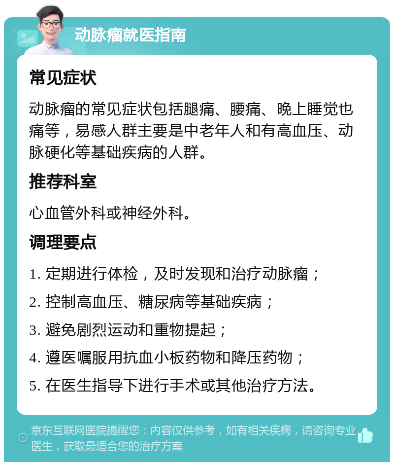 动脉瘤就医指南 常见症状 动脉瘤的常见症状包括腿痛、腰痛、晚上睡觉也痛等，易感人群主要是中老年人和有高血压、动脉硬化等基础疾病的人群。 推荐科室 心血管外科或神经外科。 调理要点 1. 定期进行体检，及时发现和治疗动脉瘤； 2. 控制高血压、糖尿病等基础疾病； 3. 避免剧烈运动和重物提起； 4. 遵医嘱服用抗血小板药物和降压药物； 5. 在医生指导下进行手术或其他治疗方法。