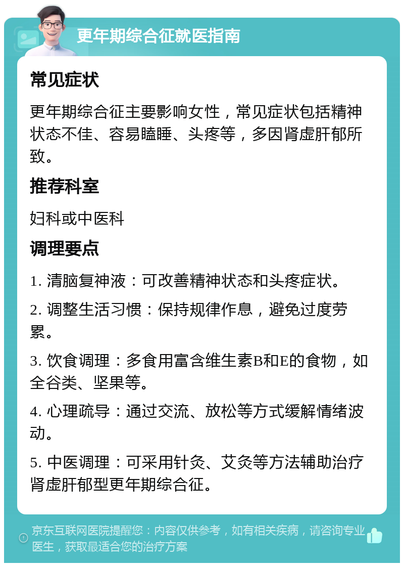 更年期综合征就医指南 常见症状 更年期综合征主要影响女性，常见症状包括精神状态不佳、容易瞌睡、头疼等，多因肾虚肝郁所致。 推荐科室 妇科或中医科 调理要点 1. 清脑复神液：可改善精神状态和头疼症状。 2. 调整生活习惯：保持规律作息，避免过度劳累。 3. 饮食调理：多食用富含维生素B和E的食物，如全谷类、坚果等。 4. 心理疏导：通过交流、放松等方式缓解情绪波动。 5. 中医调理：可采用针灸、艾灸等方法辅助治疗肾虚肝郁型更年期综合征。