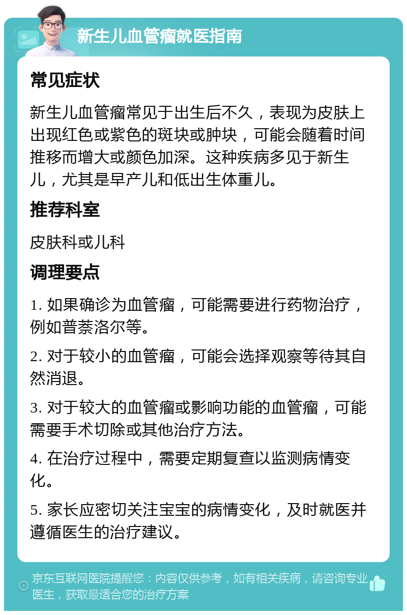 新生儿血管瘤就医指南 常见症状 新生儿血管瘤常见于出生后不久，表现为皮肤上出现红色或紫色的斑块或肿块，可能会随着时间推移而增大或颜色加深。这种疾病多见于新生儿，尤其是早产儿和低出生体重儿。 推荐科室 皮肤科或儿科 调理要点 1. 如果确诊为血管瘤，可能需要进行药物治疗，例如普萘洛尔等。 2. 对于较小的血管瘤，可能会选择观察等待其自然消退。 3. 对于较大的血管瘤或影响功能的血管瘤，可能需要手术切除或其他治疗方法。 4. 在治疗过程中，需要定期复查以监测病情变化。 5. 家长应密切关注宝宝的病情变化，及时就医并遵循医生的治疗建议。