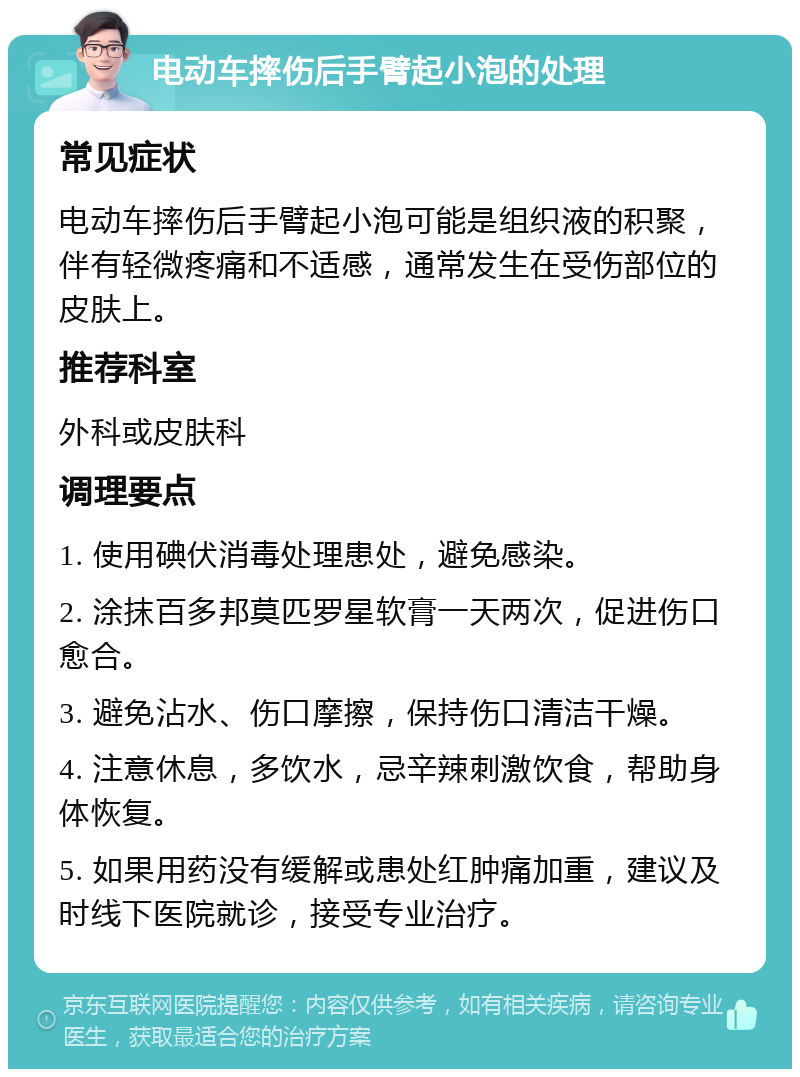 电动车摔伤后手臂起小泡的处理 常见症状 电动车摔伤后手臂起小泡可能是组织液的积聚，伴有轻微疼痛和不适感，通常发生在受伤部位的皮肤上。 推荐科室 外科或皮肤科 调理要点 1. 使用碘伏消毒处理患处，避免感染。 2. 涂抹百多邦莫匹罗星软膏一天两次，促进伤口愈合。 3. 避免沾水、伤口摩擦，保持伤口清洁干燥。 4. 注意休息，多饮水，忌辛辣刺激饮食，帮助身体恢复。 5. 如果用药没有缓解或患处红肿痛加重，建议及时线下医院就诊，接受专业治疗。