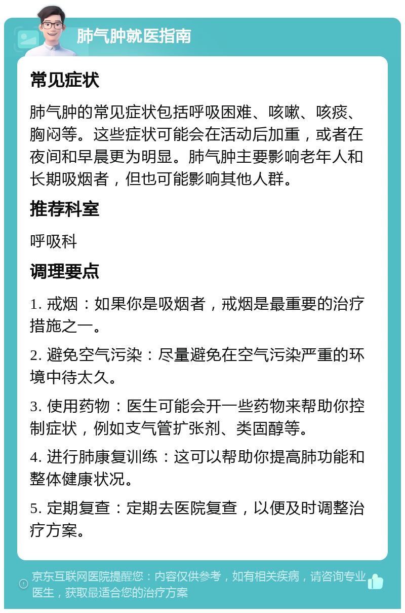 肺气肿就医指南 常见症状 肺气肿的常见症状包括呼吸困难、咳嗽、咳痰、胸闷等。这些症状可能会在活动后加重，或者在夜间和早晨更为明显。肺气肿主要影响老年人和长期吸烟者，但也可能影响其他人群。 推荐科室 呼吸科 调理要点 1. 戒烟：如果你是吸烟者，戒烟是最重要的治疗措施之一。 2. 避免空气污染：尽量避免在空气污染严重的环境中待太久。 3. 使用药物：医生可能会开一些药物来帮助你控制症状，例如支气管扩张剂、类固醇等。 4. 进行肺康复训练：这可以帮助你提高肺功能和整体健康状况。 5. 定期复查：定期去医院复查，以便及时调整治疗方案。