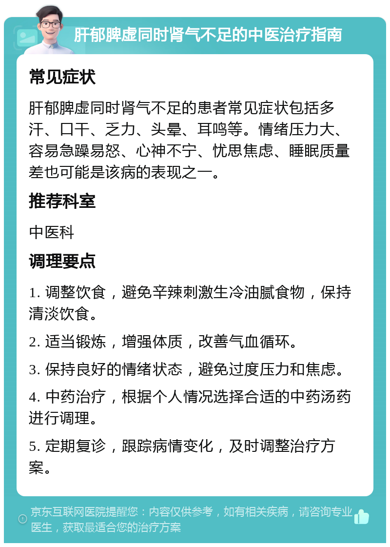 肝郁脾虚同时肾气不足的中医治疗指南 常见症状 肝郁脾虚同时肾气不足的患者常见症状包括多汗、口干、乏力、头晕、耳鸣等。情绪压力大、容易急躁易怒、心神不宁、忧思焦虑、睡眠质量差也可能是该病的表现之一。 推荐科室 中医科 调理要点 1. 调整饮食，避免辛辣刺激生冷油腻食物，保持清淡饮食。 2. 适当锻炼，增强体质，改善气血循环。 3. 保持良好的情绪状态，避免过度压力和焦虑。 4. 中药治疗，根据个人情况选择合适的中药汤药进行调理。 5. 定期复诊，跟踪病情变化，及时调整治疗方案。