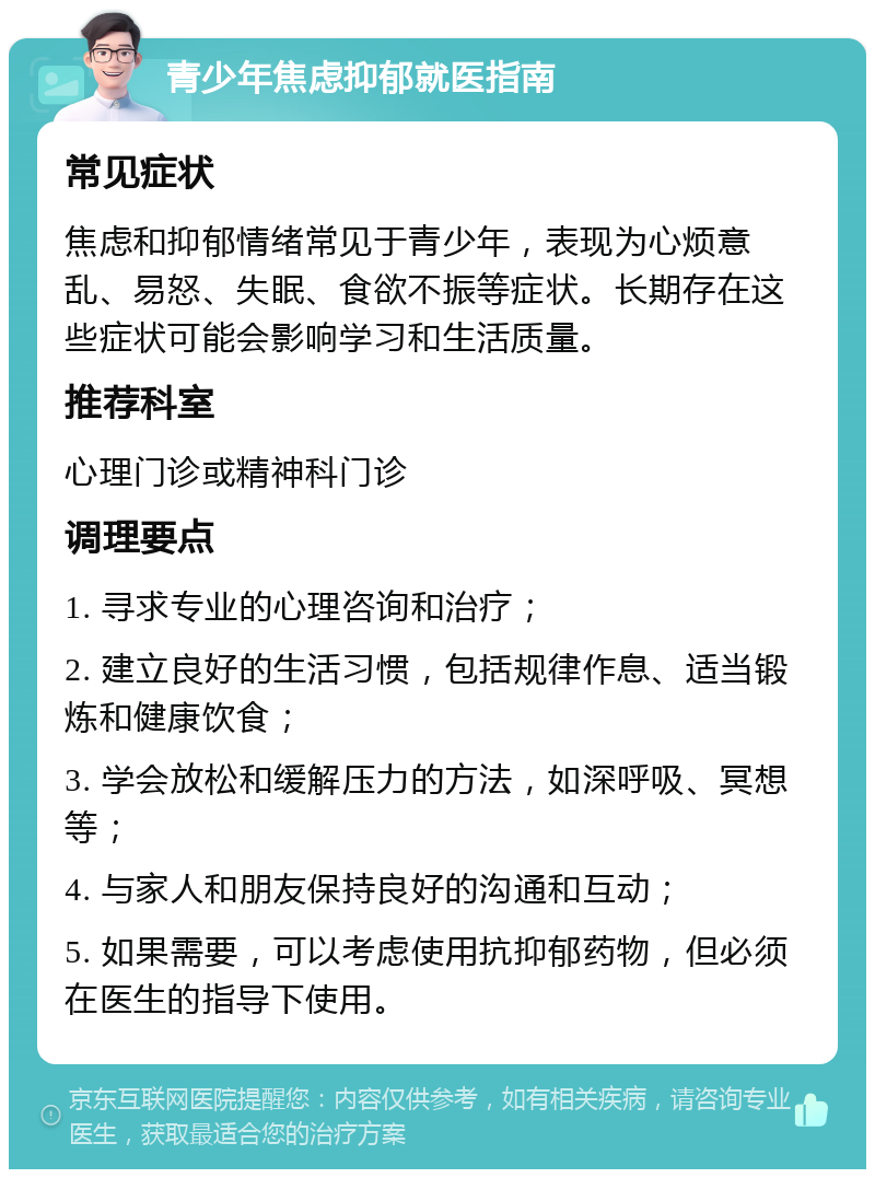 青少年焦虑抑郁就医指南 常见症状 焦虑和抑郁情绪常见于青少年，表现为心烦意乱、易怒、失眠、食欲不振等症状。长期存在这些症状可能会影响学习和生活质量。 推荐科室 心理门诊或精神科门诊 调理要点 1. 寻求专业的心理咨询和治疗； 2. 建立良好的生活习惯，包括规律作息、适当锻炼和健康饮食； 3. 学会放松和缓解压力的方法，如深呼吸、冥想等； 4. 与家人和朋友保持良好的沟通和互动； 5. 如果需要，可以考虑使用抗抑郁药物，但必须在医生的指导下使用。