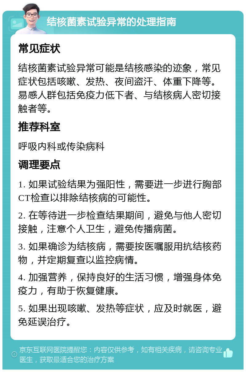 结核菌素试验异常的处理指南 常见症状 结核菌素试验异常可能是结核感染的迹象，常见症状包括咳嗽、发热、夜间盗汗、体重下降等。易感人群包括免疫力低下者、与结核病人密切接触者等。 推荐科室 呼吸内科或传染病科 调理要点 1. 如果试验结果为强阳性，需要进一步进行胸部CT检查以排除结核病的可能性。 2. 在等待进一步检查结果期间，避免与他人密切接触，注意个人卫生，避免传播病菌。 3. 如果确诊为结核病，需要按医嘱服用抗结核药物，并定期复查以监控病情。 4. 加强营养，保持良好的生活习惯，增强身体免疫力，有助于恢复健康。 5. 如果出现咳嗽、发热等症状，应及时就医，避免延误治疗。