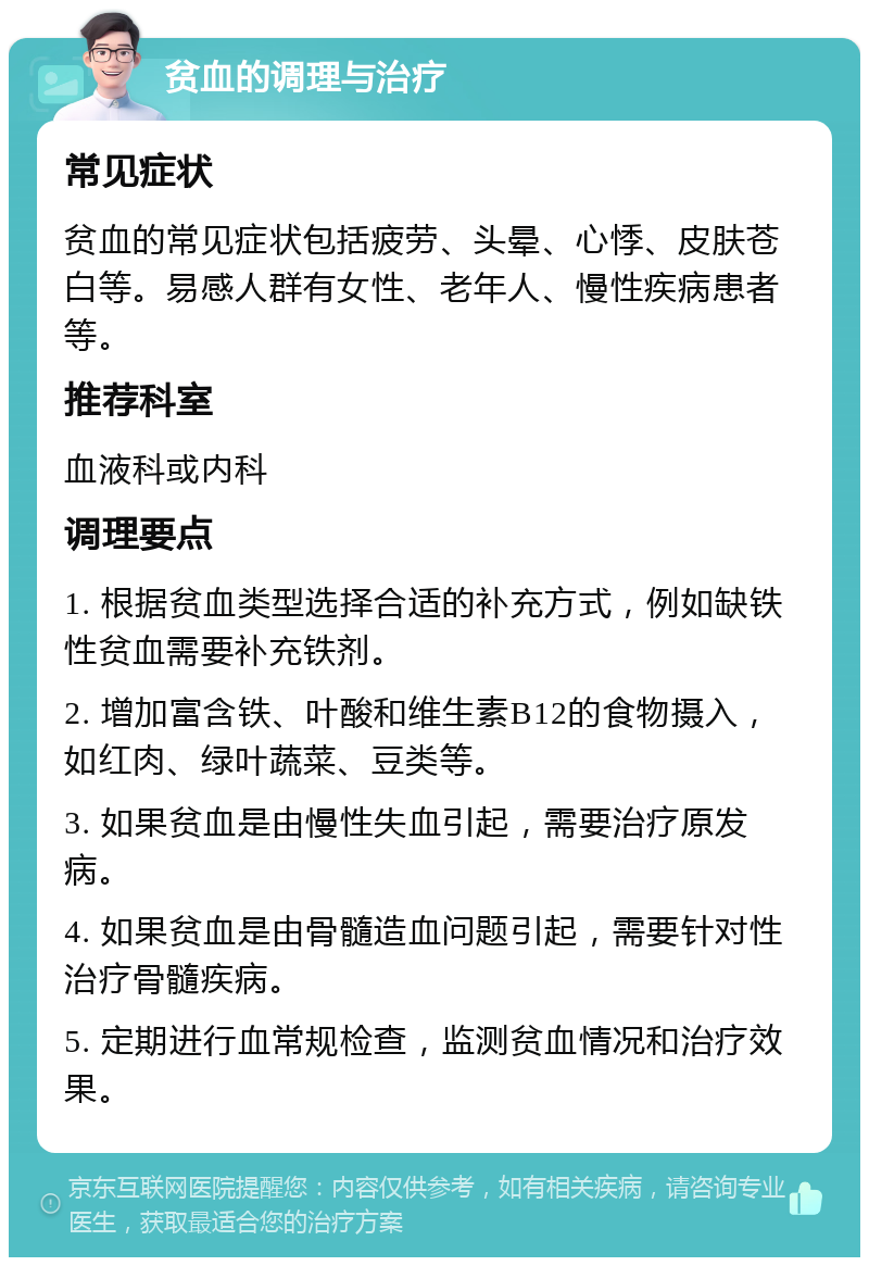 贫血的调理与治疗 常见症状 贫血的常见症状包括疲劳、头晕、心悸、皮肤苍白等。易感人群有女性、老年人、慢性疾病患者等。 推荐科室 血液科或内科 调理要点 1. 根据贫血类型选择合适的补充方式，例如缺铁性贫血需要补充铁剂。 2. 增加富含铁、叶酸和维生素B12的食物摄入，如红肉、绿叶蔬菜、豆类等。 3. 如果贫血是由慢性失血引起，需要治疗原发病。 4. 如果贫血是由骨髓造血问题引起，需要针对性治疗骨髓疾病。 5. 定期进行血常规检查，监测贫血情况和治疗效果。