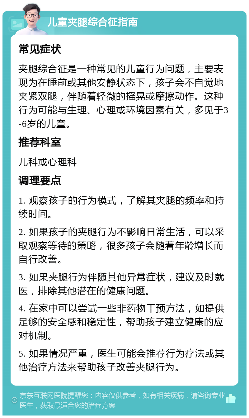 儿童夹腿综合征指南 常见症状 夹腿综合征是一种常见的儿童行为问题，主要表现为在睡前或其他安静状态下，孩子会不自觉地夹紧双腿，伴随着轻微的摇晃或摩擦动作。这种行为可能与生理、心理或环境因素有关，多见于3-6岁的儿童。 推荐科室 儿科或心理科 调理要点 1. 观察孩子的行为模式，了解其夹腿的频率和持续时间。 2. 如果孩子的夹腿行为不影响日常生活，可以采取观察等待的策略，很多孩子会随着年龄增长而自行改善。 3. 如果夹腿行为伴随其他异常症状，建议及时就医，排除其他潜在的健康问题。 4. 在家中可以尝试一些非药物干预方法，如提供足够的安全感和稳定性，帮助孩子建立健康的应对机制。 5. 如果情况严重，医生可能会推荐行为疗法或其他治疗方法来帮助孩子改善夹腿行为。