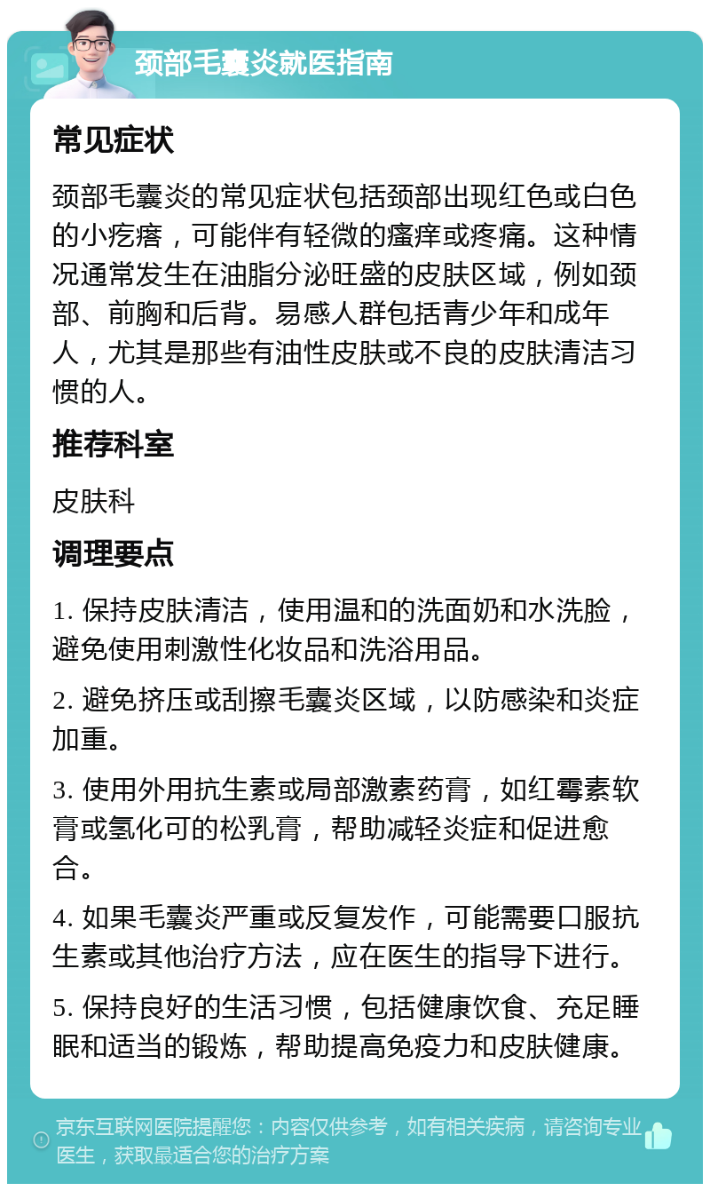 颈部毛囊炎就医指南 常见症状 颈部毛囊炎的常见症状包括颈部出现红色或白色的小疙瘩，可能伴有轻微的瘙痒或疼痛。这种情况通常发生在油脂分泌旺盛的皮肤区域，例如颈部、前胸和后背。易感人群包括青少年和成年人，尤其是那些有油性皮肤或不良的皮肤清洁习惯的人。 推荐科室 皮肤科 调理要点 1. 保持皮肤清洁，使用温和的洗面奶和水洗脸，避免使用刺激性化妆品和洗浴用品。 2. 避免挤压或刮擦毛囊炎区域，以防感染和炎症加重。 3. 使用外用抗生素或局部激素药膏，如红霉素软膏或氢化可的松乳膏，帮助减轻炎症和促进愈合。 4. 如果毛囊炎严重或反复发作，可能需要口服抗生素或其他治疗方法，应在医生的指导下进行。 5. 保持良好的生活习惯，包括健康饮食、充足睡眠和适当的锻炼，帮助提高免疫力和皮肤健康。