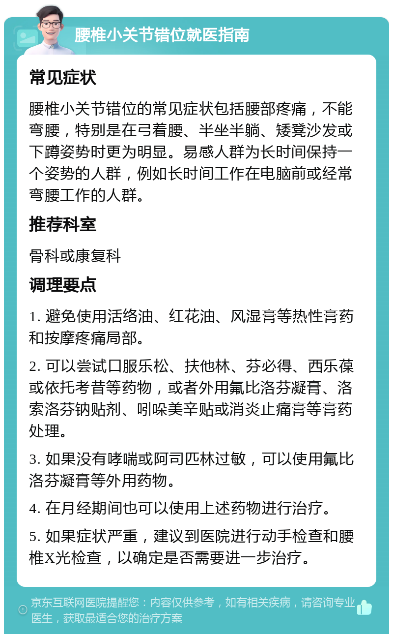 腰椎小关节错位就医指南 常见症状 腰椎小关节错位的常见症状包括腰部疼痛，不能弯腰，特别是在弓着腰、半坐半躺、矮凳沙发或下蹲姿势时更为明显。易感人群为长时间保持一个姿势的人群，例如长时间工作在电脑前或经常弯腰工作的人群。 推荐科室 骨科或康复科 调理要点 1. 避免使用活络油、红花油、风湿膏等热性膏药和按摩疼痛局部。 2. 可以尝试口服乐松、扶他林、芬必得、西乐葆或依托考昔等药物，或者外用氟比洛芬凝膏、洛索洛芬钠贴剂、吲哚美辛贴或消炎止痛膏等膏药处理。 3. 如果没有哮喘或阿司匹林过敏，可以使用氟比洛芬凝膏等外用药物。 4. 在月经期间也可以使用上述药物进行治疗。 5. 如果症状严重，建议到医院进行动手检查和腰椎X光检查，以确定是否需要进一步治疗。