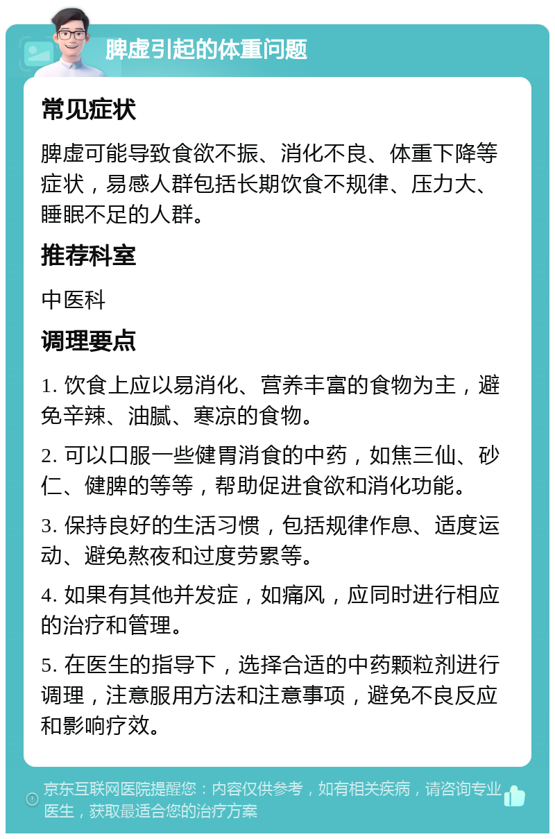 脾虚引起的体重问题 常见症状 脾虚可能导致食欲不振、消化不良、体重下降等症状，易感人群包括长期饮食不规律、压力大、睡眠不足的人群。 推荐科室 中医科 调理要点 1. 饮食上应以易消化、营养丰富的食物为主，避免辛辣、油腻、寒凉的食物。 2. 可以口服一些健胃消食的中药，如焦三仙、砂仁、健脾的等等，帮助促进食欲和消化功能。 3. 保持良好的生活习惯，包括规律作息、适度运动、避免熬夜和过度劳累等。 4. 如果有其他并发症，如痛风，应同时进行相应的治疗和管理。 5. 在医生的指导下，选择合适的中药颗粒剂进行调理，注意服用方法和注意事项，避免不良反应和影响疗效。