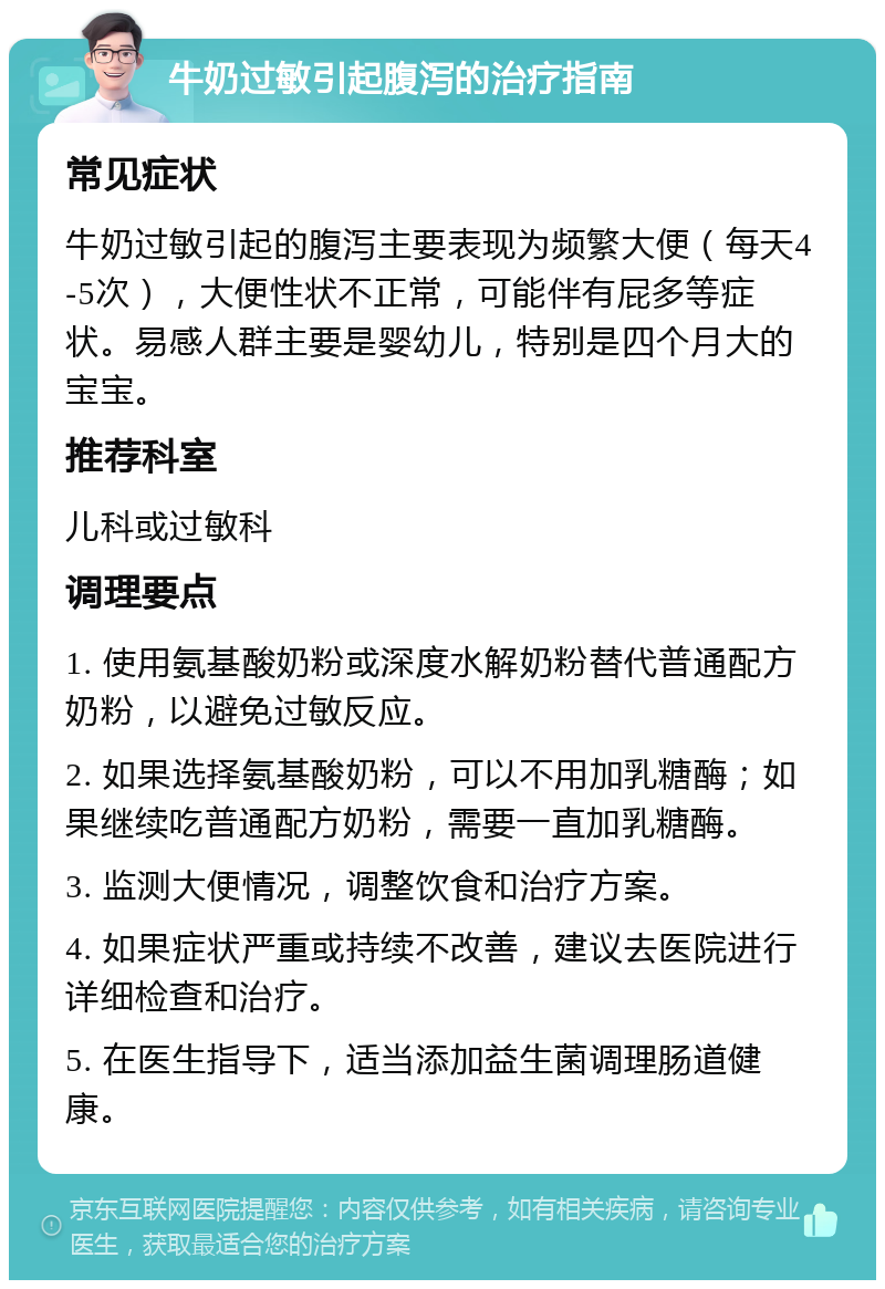 牛奶过敏引起腹泻的治疗指南 常见症状 牛奶过敏引起的腹泻主要表现为频繁大便（每天4-5次），大便性状不正常，可能伴有屁多等症状。易感人群主要是婴幼儿，特别是四个月大的宝宝。 推荐科室 儿科或过敏科 调理要点 1. 使用氨基酸奶粉或深度水解奶粉替代普通配方奶粉，以避免过敏反应。 2. 如果选择氨基酸奶粉，可以不用加乳糖酶；如果继续吃普通配方奶粉，需要一直加乳糖酶。 3. 监测大便情况，调整饮食和治疗方案。 4. 如果症状严重或持续不改善，建议去医院进行详细检查和治疗。 5. 在医生指导下，适当添加益生菌调理肠道健康。