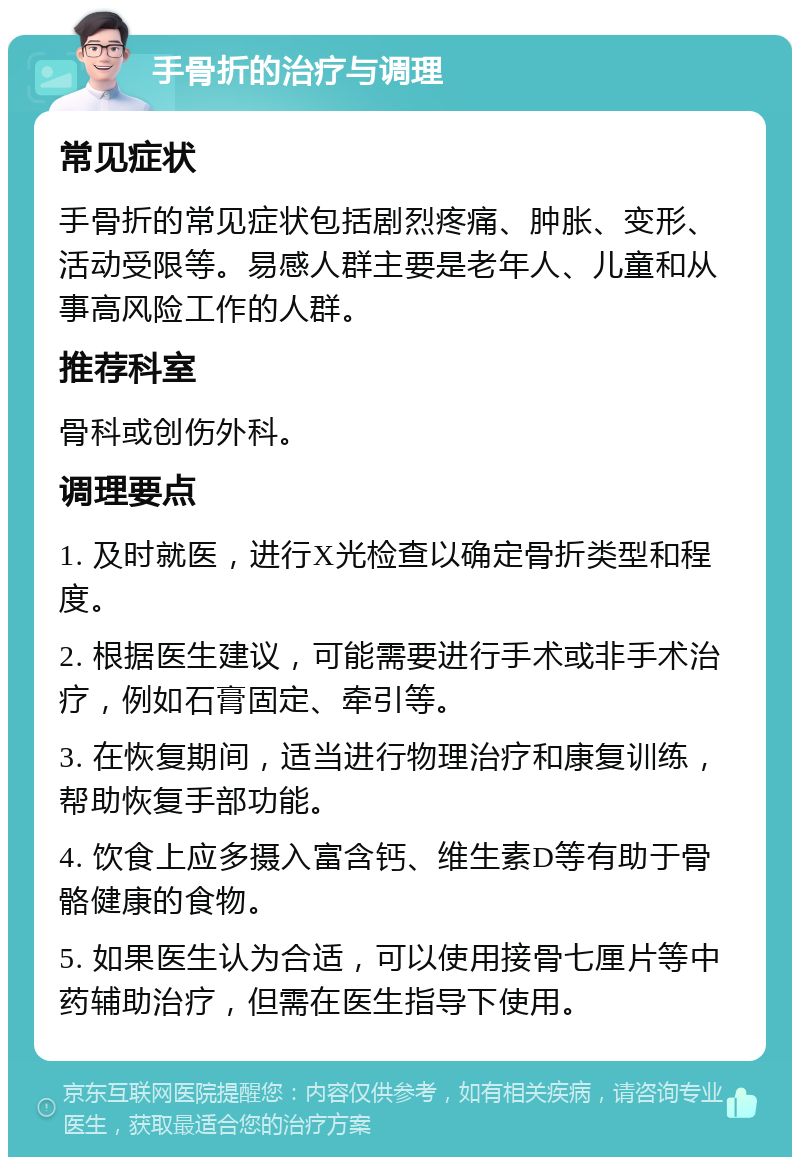 手骨折的治疗与调理 常见症状 手骨折的常见症状包括剧烈疼痛、肿胀、变形、活动受限等。易感人群主要是老年人、儿童和从事高风险工作的人群。 推荐科室 骨科或创伤外科。 调理要点 1. 及时就医，进行X光检查以确定骨折类型和程度。 2. 根据医生建议，可能需要进行手术或非手术治疗，例如石膏固定、牵引等。 3. 在恢复期间，适当进行物理治疗和康复训练，帮助恢复手部功能。 4. 饮食上应多摄入富含钙、维生素D等有助于骨骼健康的食物。 5. 如果医生认为合适，可以使用接骨七厘片等中药辅助治疗，但需在医生指导下使用。