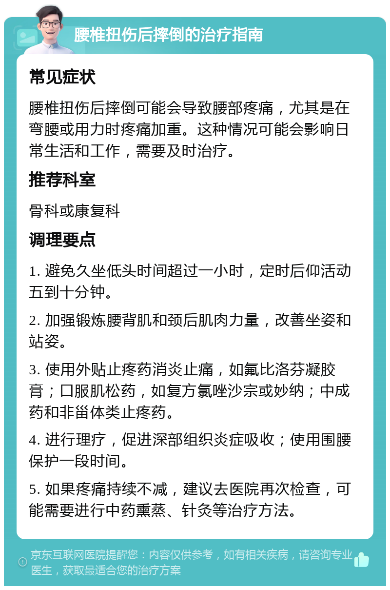 腰椎扭伤后摔倒的治疗指南 常见症状 腰椎扭伤后摔倒可能会导致腰部疼痛，尤其是在弯腰或用力时疼痛加重。这种情况可能会影响日常生活和工作，需要及时治疗。 推荐科室 骨科或康复科 调理要点 1. 避免久坐低头时间超过一小时，定时后仰活动五到十分钟。 2. 加强锻炼腰背肌和颈后肌肉力量，改善坐姿和站姿。 3. 使用外贴止疼药消炎止痛，如氟比洛芬凝胶膏；口服肌松药，如复方氯唑沙宗或妙纳；中成药和非甾体类止疼药。 4. 进行理疗，促进深部组织炎症吸收；使用围腰保护一段时间。 5. 如果疼痛持续不减，建议去医院再次检查，可能需要进行中药熏蒸、针灸等治疗方法。