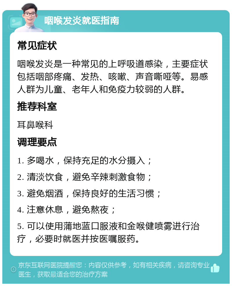 咽喉发炎就医指南 常见症状 咽喉发炎是一种常见的上呼吸道感染，主要症状包括咽部疼痛、发热、咳嗽、声音嘶哑等。易感人群为儿童、老年人和免疫力较弱的人群。 推荐科室 耳鼻喉科 调理要点 1. 多喝水，保持充足的水分摄入； 2. 清淡饮食，避免辛辣刺激食物； 3. 避免烟酒，保持良好的生活习惯； 4. 注意休息，避免熬夜； 5. 可以使用蒲地蓝口服液和金喉健喷雾进行治疗，必要时就医并按医嘱服药。