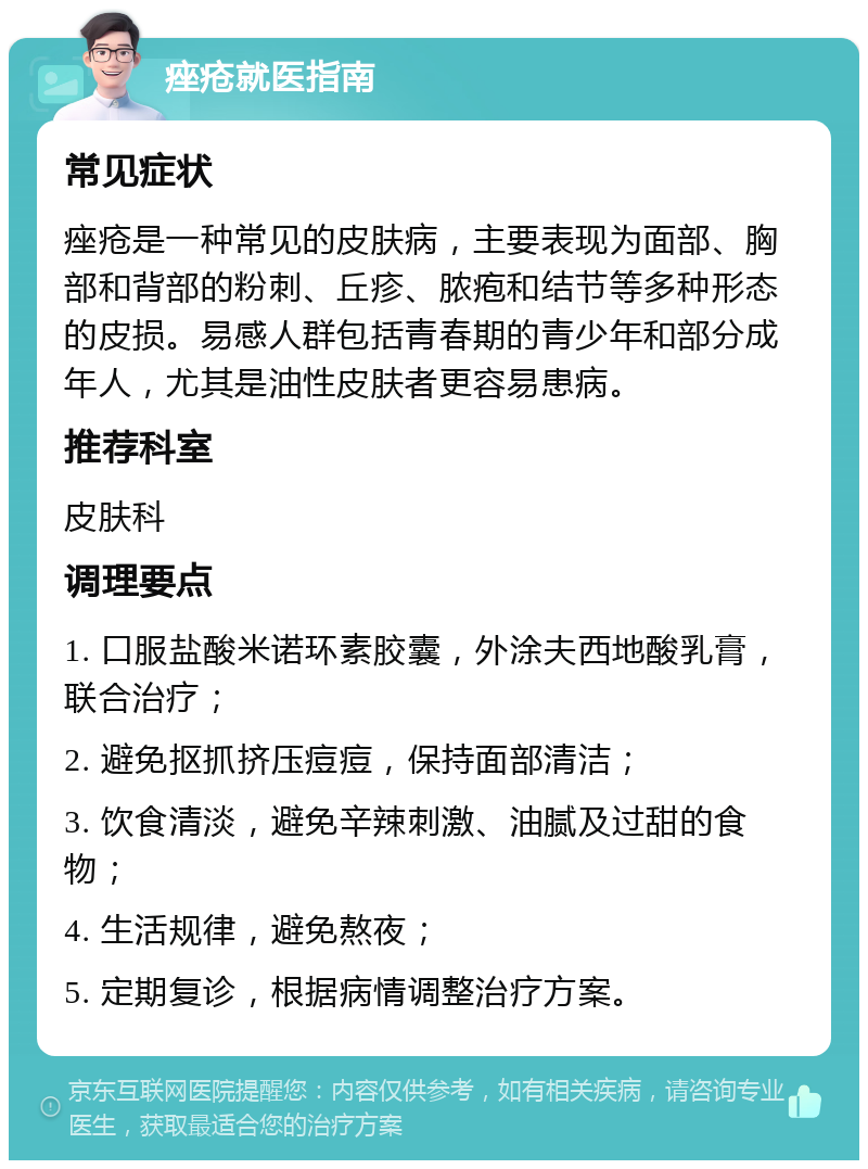 痤疮就医指南 常见症状 痤疮是一种常见的皮肤病，主要表现为面部、胸部和背部的粉刺、丘疹、脓疱和结节等多种形态的皮损。易感人群包括青春期的青少年和部分成年人，尤其是油性皮肤者更容易患病。 推荐科室 皮肤科 调理要点 1. 口服盐酸米诺环素胶囊，外涂夫西地酸乳膏，联合治疗； 2. 避免抠抓挤压痘痘，保持面部清洁； 3. 饮食清淡，避免辛辣刺激、油腻及过甜的食物； 4. 生活规律，避免熬夜； 5. 定期复诊，根据病情调整治疗方案。