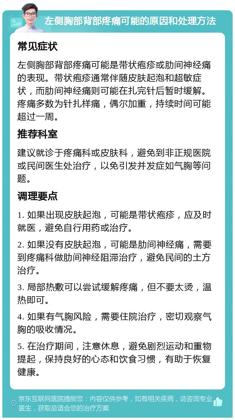 左侧胸部背部疼痛可能的原因和处理方法 常见症状 左侧胸部背部疼痛可能是带状疱疹或肋间神经痛的表现。带状疱疹通常伴随皮肤起泡和超敏症状，而肋间神经痛则可能在扎完针后暂时缓解。疼痛多数为针扎样痛，偶尔加重，持续时间可能超过一周。 推荐科室 建议就诊于疼痛科或皮肤科，避免到非正规医院或民间医生处治疗，以免引发并发症如气胸等问题。 调理要点 1. 如果出现皮肤起泡，可能是带状疱疹，应及时就医，避免自行用药或治疗。 2. 如果没有皮肤起泡，可能是肋间神经痛，需要到疼痛科做肋间神经阻滞治疗，避免民间的土方治疗。 3. 局部热敷可以尝试缓解疼痛，但不要太烫，温热即可。 4. 如果有气胸风险，需要住院治疗，密切观察气胸的吸收情况。 5. 在治疗期间，注意休息，避免剧烈运动和重物提起，保持良好的心态和饮食习惯，有助于恢复健康。