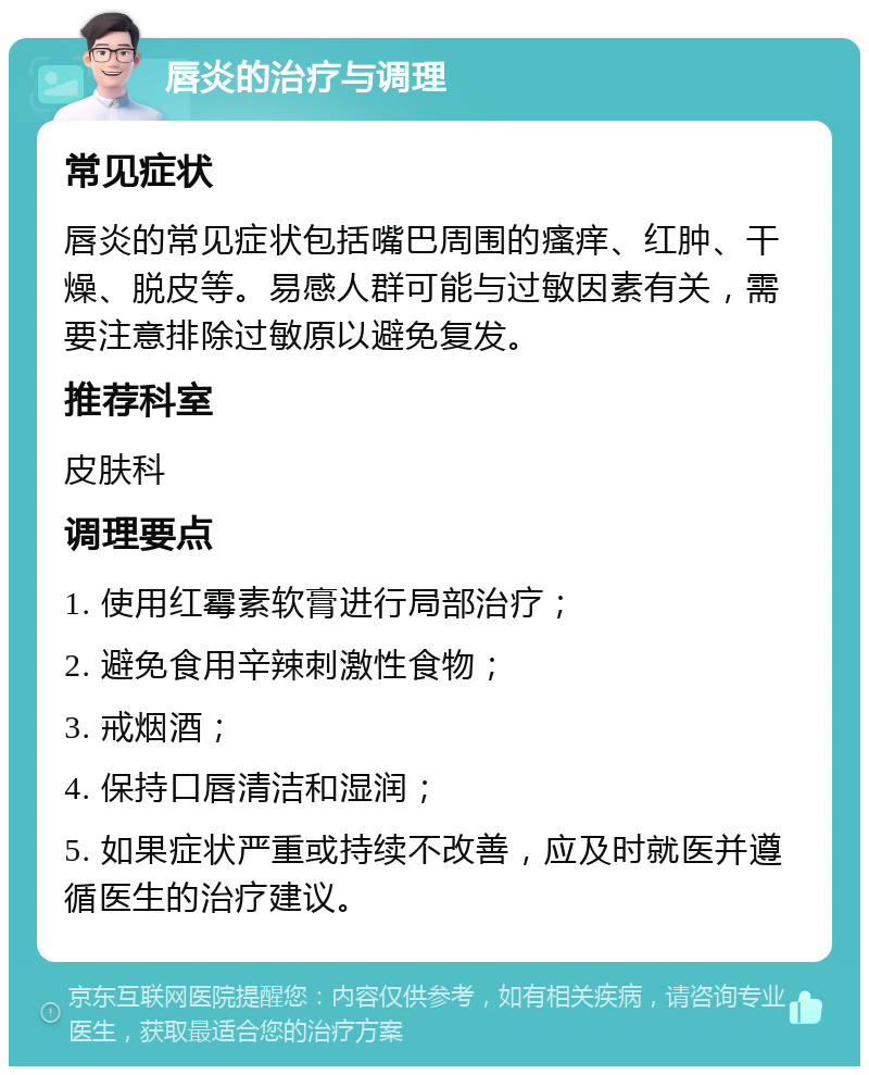 唇炎的治疗与调理 常见症状 唇炎的常见症状包括嘴巴周围的瘙痒、红肿、干燥、脱皮等。易感人群可能与过敏因素有关，需要注意排除过敏原以避免复发。 推荐科室 皮肤科 调理要点 1. 使用红霉素软膏进行局部治疗； 2. 避免食用辛辣刺激性食物； 3. 戒烟酒； 4. 保持口唇清洁和湿润； 5. 如果症状严重或持续不改善，应及时就医并遵循医生的治疗建议。