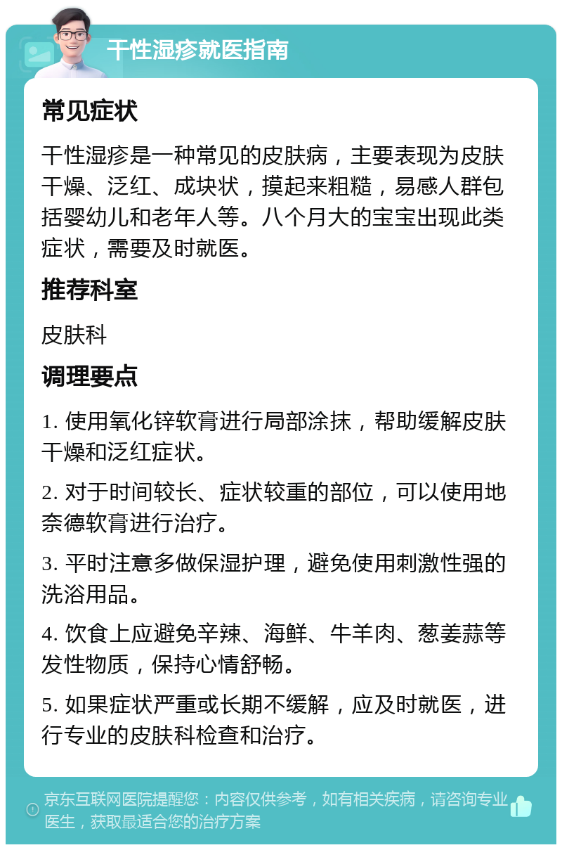 干性湿疹就医指南 常见症状 干性湿疹是一种常见的皮肤病，主要表现为皮肤干燥、泛红、成块状，摸起来粗糙，易感人群包括婴幼儿和老年人等。八个月大的宝宝出现此类症状，需要及时就医。 推荐科室 皮肤科 调理要点 1. 使用氧化锌软膏进行局部涂抹，帮助缓解皮肤干燥和泛红症状。 2. 对于时间较长、症状较重的部位，可以使用地奈德软膏进行治疗。 3. 平时注意多做保湿护理，避免使用刺激性强的洗浴用品。 4. 饮食上应避免辛辣、海鲜、牛羊肉、葱姜蒜等发性物质，保持心情舒畅。 5. 如果症状严重或长期不缓解，应及时就医，进行专业的皮肤科检查和治疗。