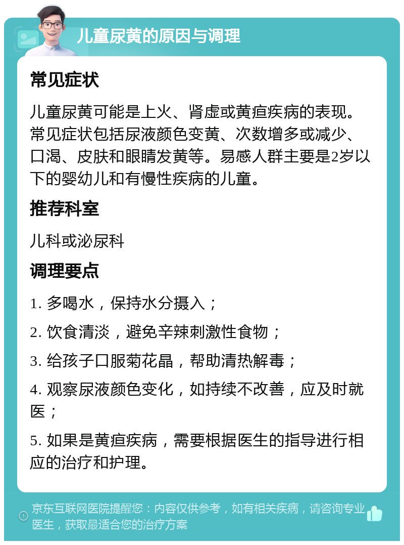 儿童尿黄的原因与调理 常见症状 儿童尿黄可能是上火、肾虚或黄疸疾病的表现。常见症状包括尿液颜色变黄、次数增多或减少、口渴、皮肤和眼睛发黄等。易感人群主要是2岁以下的婴幼儿和有慢性疾病的儿童。 推荐科室 儿科或泌尿科 调理要点 1. 多喝水，保持水分摄入； 2. 饮食清淡，避免辛辣刺激性食物； 3. 给孩子口服菊花晶，帮助清热解毒； 4. 观察尿液颜色变化，如持续不改善，应及时就医； 5. 如果是黄疸疾病，需要根据医生的指导进行相应的治疗和护理。