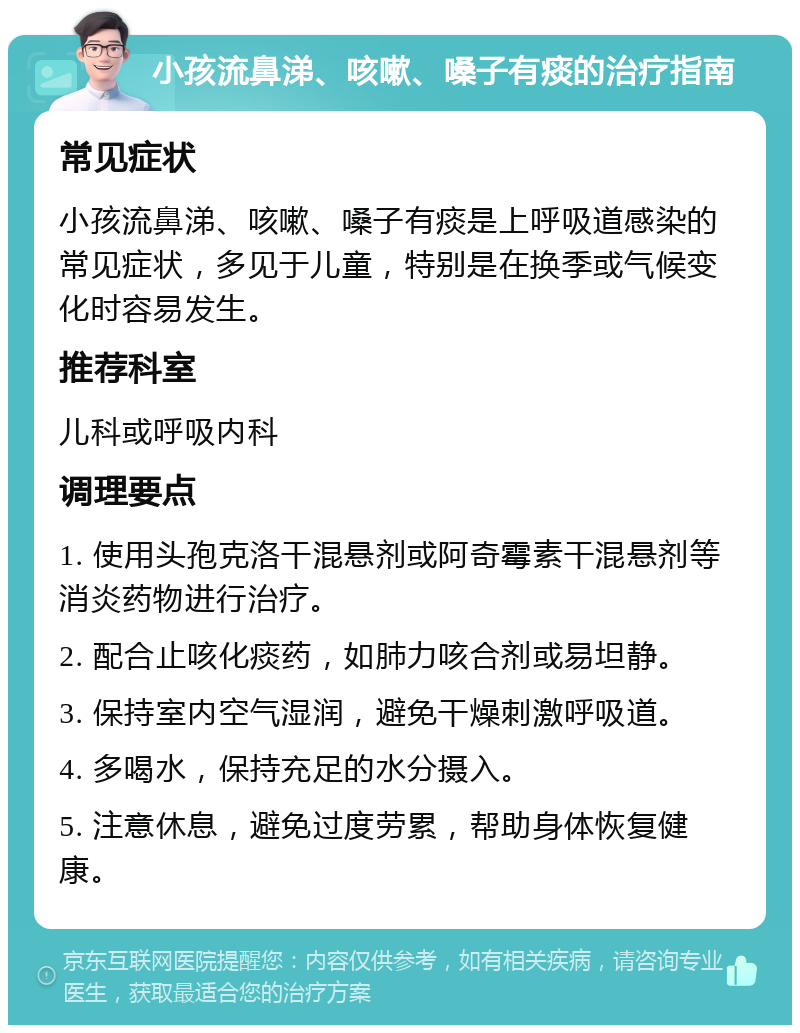 小孩流鼻涕、咳嗽、嗓子有痰的治疗指南 常见症状 小孩流鼻涕、咳嗽、嗓子有痰是上呼吸道感染的常见症状，多见于儿童，特别是在换季或气候变化时容易发生。 推荐科室 儿科或呼吸内科 调理要点 1. 使用头孢克洛干混悬剂或阿奇霉素干混悬剂等消炎药物进行治疗。 2. 配合止咳化痰药，如肺力咳合剂或易坦静。 3. 保持室内空气湿润，避免干燥刺激呼吸道。 4. 多喝水，保持充足的水分摄入。 5. 注意休息，避免过度劳累，帮助身体恢复健康。