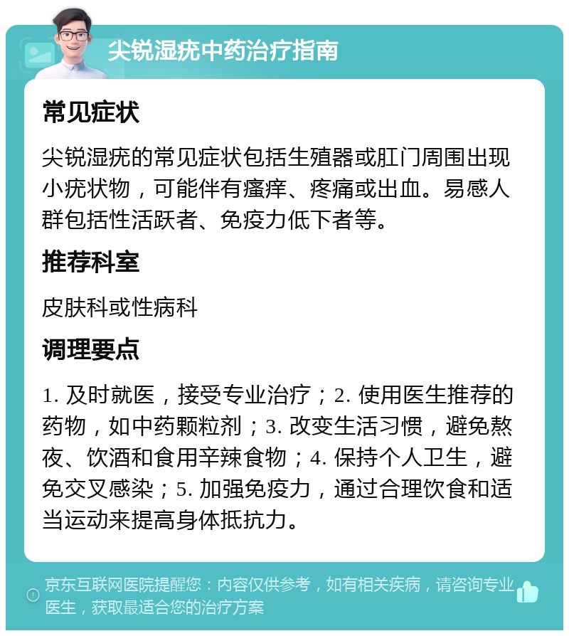 尖锐湿疣中药治疗指南 常见症状 尖锐湿疣的常见症状包括生殖器或肛门周围出现小疣状物，可能伴有瘙痒、疼痛或出血。易感人群包括性活跃者、免疫力低下者等。 推荐科室 皮肤科或性病科 调理要点 1. 及时就医，接受专业治疗；2. 使用医生推荐的药物，如中药颗粒剂；3. 改变生活习惯，避免熬夜、饮酒和食用辛辣食物；4. 保持个人卫生，避免交叉感染；5. 加强免疫力，通过合理饮食和适当运动来提高身体抵抗力。