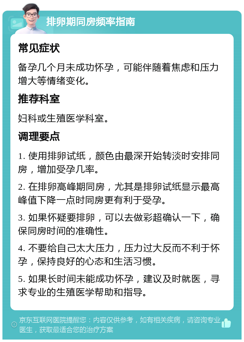 排卵期同房频率指南 常见症状 备孕几个月未成功怀孕，可能伴随着焦虑和压力增大等情绪变化。 推荐科室 妇科或生殖医学科室。 调理要点 1. 使用排卵试纸，颜色由最深开始转淡时安排同房，增加受孕几率。 2. 在排卵高峰期同房，尤其是排卵试纸显示最高峰值下降一点时同房更有利于受孕。 3. 如果怀疑要排卵，可以去做彩超确认一下，确保同房时间的准确性。 4. 不要给自己太大压力，压力过大反而不利于怀孕，保持良好的心态和生活习惯。 5. 如果长时间未能成功怀孕，建议及时就医，寻求专业的生殖医学帮助和指导。