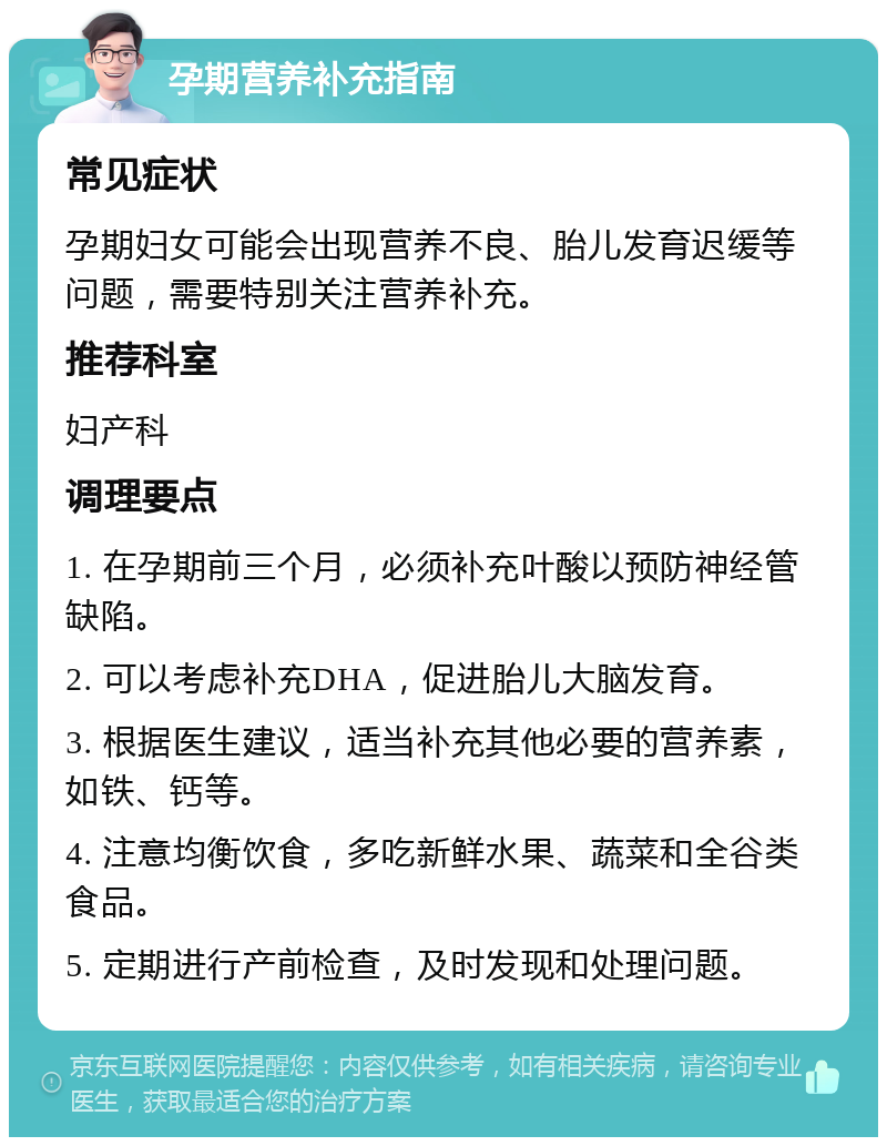 孕期营养补充指南 常见症状 孕期妇女可能会出现营养不良、胎儿发育迟缓等问题，需要特别关注营养补充。 推荐科室 妇产科 调理要点 1. 在孕期前三个月，必须补充叶酸以预防神经管缺陷。 2. 可以考虑补充DHA，促进胎儿大脑发育。 3. 根据医生建议，适当补充其他必要的营养素，如铁、钙等。 4. 注意均衡饮食，多吃新鲜水果、蔬菜和全谷类食品。 5. 定期进行产前检查，及时发现和处理问题。