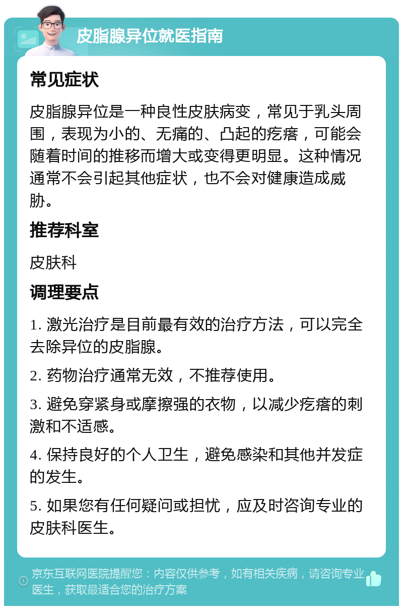 皮脂腺异位就医指南 常见症状 皮脂腺异位是一种良性皮肤病变，常见于乳头周围，表现为小的、无痛的、凸起的疙瘩，可能会随着时间的推移而增大或变得更明显。这种情况通常不会引起其他症状，也不会对健康造成威胁。 推荐科室 皮肤科 调理要点 1. 激光治疗是目前最有效的治疗方法，可以完全去除异位的皮脂腺。 2. 药物治疗通常无效，不推荐使用。 3. 避免穿紧身或摩擦强的衣物，以减少疙瘩的刺激和不适感。 4. 保持良好的个人卫生，避免感染和其他并发症的发生。 5. 如果您有任何疑问或担忧，应及时咨询专业的皮肤科医生。