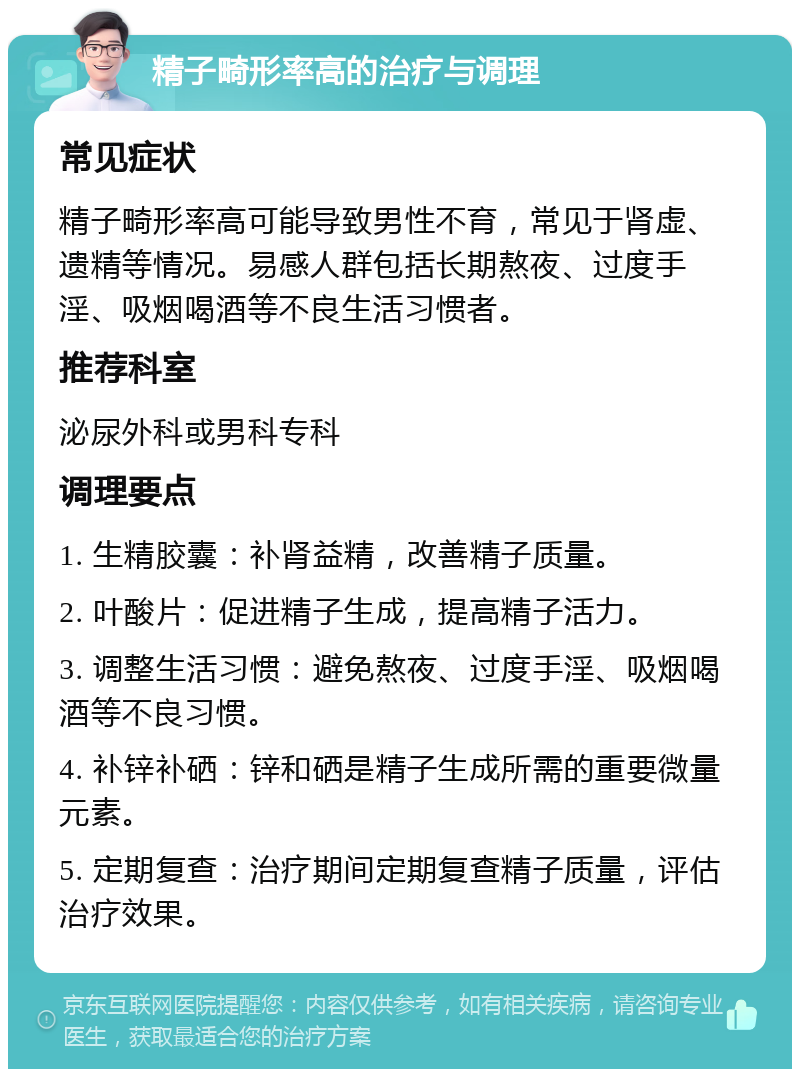 精子畸形率高的治疗与调理 常见症状 精子畸形率高可能导致男性不育，常见于肾虚、遗精等情况。易感人群包括长期熬夜、过度手淫、吸烟喝酒等不良生活习惯者。 推荐科室 泌尿外科或男科专科 调理要点 1. 生精胶囊：补肾益精，改善精子质量。 2. 叶酸片：促进精子生成，提高精子活力。 3. 调整生活习惯：避免熬夜、过度手淫、吸烟喝酒等不良习惯。 4. 补锌补硒：锌和硒是精子生成所需的重要微量元素。 5. 定期复查：治疗期间定期复查精子质量，评估治疗效果。