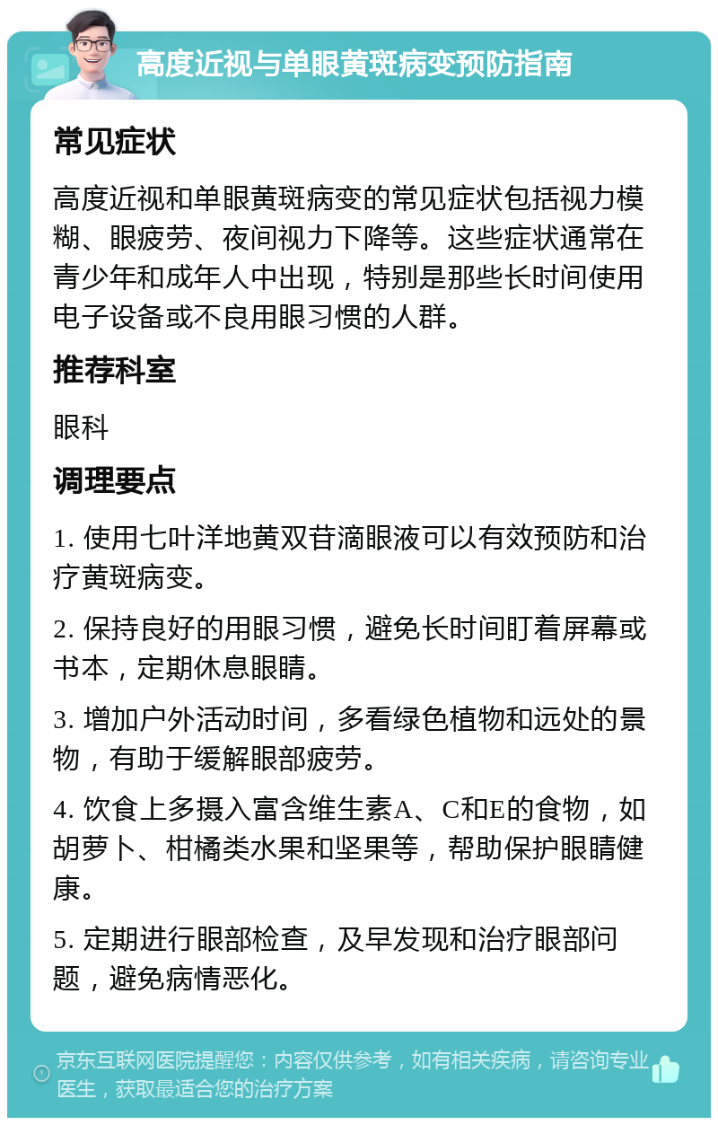 高度近视与单眼黄斑病变预防指南 常见症状 高度近视和单眼黄斑病变的常见症状包括视力模糊、眼疲劳、夜间视力下降等。这些症状通常在青少年和成年人中出现，特别是那些长时间使用电子设备或不良用眼习惯的人群。 推荐科室 眼科 调理要点 1. 使用七叶洋地黄双苷滴眼液可以有效预防和治疗黄斑病变。 2. 保持良好的用眼习惯，避免长时间盯着屏幕或书本，定期休息眼睛。 3. 增加户外活动时间，多看绿色植物和远处的景物，有助于缓解眼部疲劳。 4. 饮食上多摄入富含维生素A、C和E的食物，如胡萝卜、柑橘类水果和坚果等，帮助保护眼睛健康。 5. 定期进行眼部检查，及早发现和治疗眼部问题，避免病情恶化。