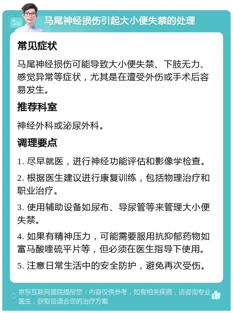 马尾神经损伤引起大小便失禁的处理 常见症状 马尾神经损伤可能导致大小便失禁、下肢无力、感觉异常等症状，尤其是在遭受外伤或手术后容易发生。 推荐科室 神经外科或泌尿外科。 调理要点 1. 尽早就医，进行神经功能评估和影像学检查。 2. 根据医生建议进行康复训练，包括物理治疗和职业治疗。 3. 使用辅助设备如尿布、导尿管等来管理大小便失禁。 4. 如果有精神压力，可能需要服用抗抑郁药物如富马酸喹硫平片等，但必须在医生指导下使用。 5. 注意日常生活中的安全防护，避免再次受伤。