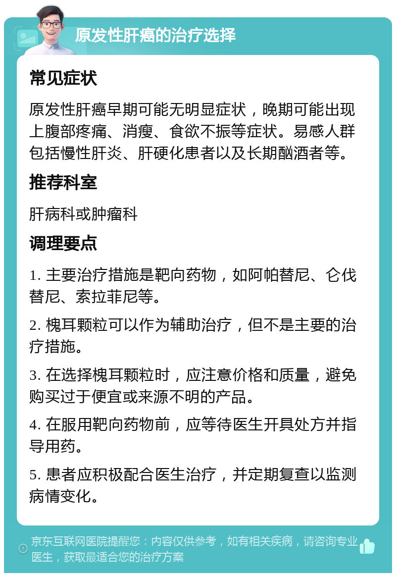 原发性肝癌的治疗选择 常见症状 原发性肝癌早期可能无明显症状，晚期可能出现上腹部疼痛、消瘦、食欲不振等症状。易感人群包括慢性肝炎、肝硬化患者以及长期酗酒者等。 推荐科室 肝病科或肿瘤科 调理要点 1. 主要治疗措施是靶向药物，如阿帕替尼、仑伐替尼、索拉菲尼等。 2. 槐耳颗粒可以作为辅助治疗，但不是主要的治疗措施。 3. 在选择槐耳颗粒时，应注意价格和质量，避免购买过于便宜或来源不明的产品。 4. 在服用靶向药物前，应等待医生开具处方并指导用药。 5. 患者应积极配合医生治疗，并定期复查以监测病情变化。