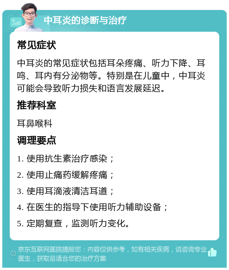 中耳炎的诊断与治疗 常见症状 中耳炎的常见症状包括耳朵疼痛、听力下降、耳鸣、耳内有分泌物等。特别是在儿童中，中耳炎可能会导致听力损失和语言发展延迟。 推荐科室 耳鼻喉科 调理要点 1. 使用抗生素治疗感染； 2. 使用止痛药缓解疼痛； 3. 使用耳滴液清洁耳道； 4. 在医生的指导下使用听力辅助设备； 5. 定期复查，监测听力变化。