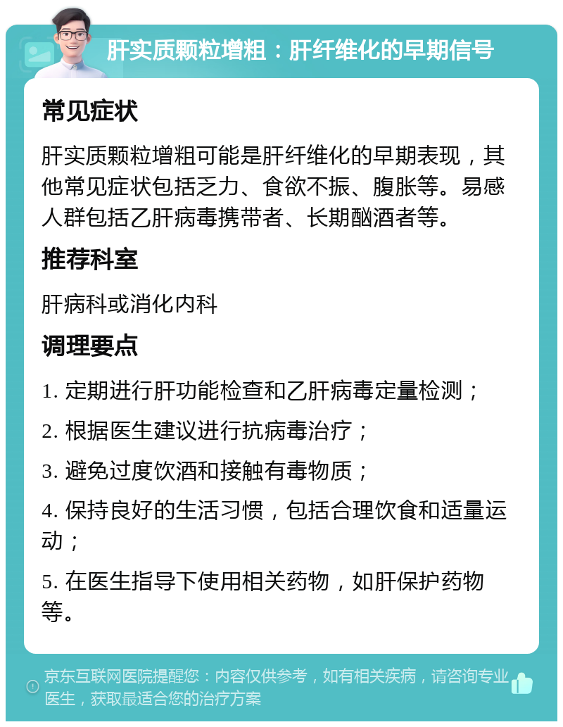 肝实质颗粒增粗：肝纤维化的早期信号 常见症状 肝实质颗粒增粗可能是肝纤维化的早期表现，其他常见症状包括乏力、食欲不振、腹胀等。易感人群包括乙肝病毒携带者、长期酗酒者等。 推荐科室 肝病科或消化内科 调理要点 1. 定期进行肝功能检查和乙肝病毒定量检测； 2. 根据医生建议进行抗病毒治疗； 3. 避免过度饮酒和接触有毒物质； 4. 保持良好的生活习惯，包括合理饮食和适量运动； 5. 在医生指导下使用相关药物，如肝保护药物等。