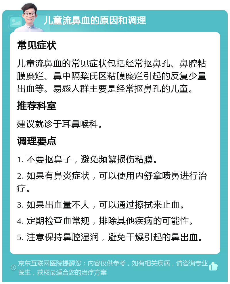 儿童流鼻血的原因和调理 常见症状 儿童流鼻血的常见症状包括经常抠鼻孔、鼻腔粘膜糜烂、鼻中隔棃氏区粘膜糜烂引起的反复少量出血等。易感人群主要是经常抠鼻孔的儿童。 推荐科室 建议就诊于耳鼻喉科。 调理要点 1. 不要抠鼻子，避免频繁损伤粘膜。 2. 如果有鼻炎症状，可以使用内舒拿喷鼻进行治疗。 3. 如果出血量不大，可以通过擦拭来止血。 4. 定期检查血常规，排除其他疾病的可能性。 5. 注意保持鼻腔湿润，避免干燥引起的鼻出血。