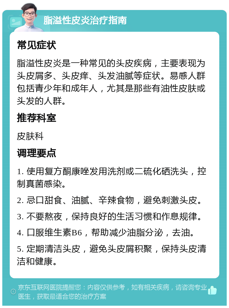 脂溢性皮炎治疗指南 常见症状 脂溢性皮炎是一种常见的头皮疾病，主要表现为头皮屑多、头皮痒、头发油腻等症状。易感人群包括青少年和成年人，尤其是那些有油性皮肤或头发的人群。 推荐科室 皮肤科 调理要点 1. 使用复方酮康唑发用洗剂或二硫化硒洗头，控制真菌感染。 2. 忌口甜食、油腻、辛辣食物，避免刺激头皮。 3. 不要熬夜，保持良好的生活习惯和作息规律。 4. 口服维生素B6，帮助减少油脂分泌，去油。 5. 定期清洁头皮，避免头皮屑积聚，保持头皮清洁和健康。