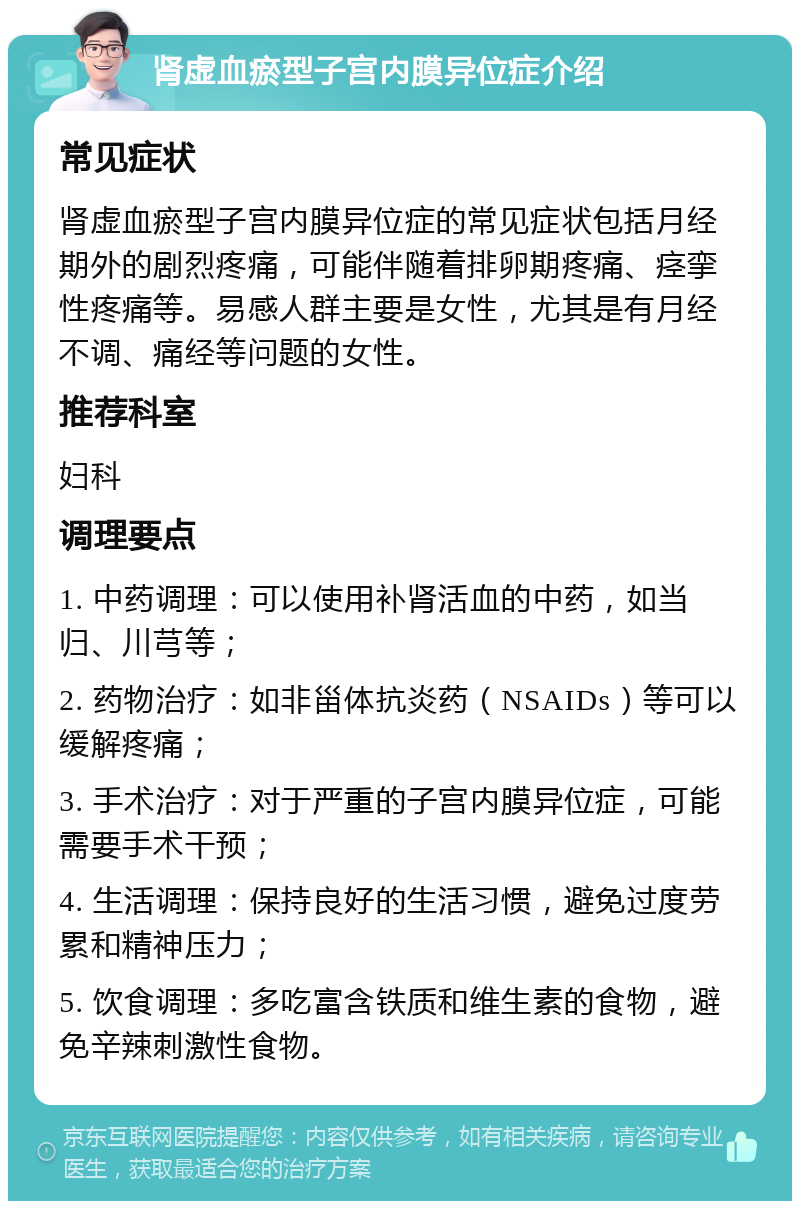 肾虚血瘀型子宫内膜异位症介绍 常见症状 肾虚血瘀型子宫内膜异位症的常见症状包括月经期外的剧烈疼痛，可能伴随着排卵期疼痛、痉挛性疼痛等。易感人群主要是女性，尤其是有月经不调、痛经等问题的女性。 推荐科室 妇科 调理要点 1. 中药调理：可以使用补肾活血的中药，如当归、川芎等； 2. 药物治疗：如非甾体抗炎药（NSAIDs）等可以缓解疼痛； 3. 手术治疗：对于严重的子宫内膜异位症，可能需要手术干预； 4. 生活调理：保持良好的生活习惯，避免过度劳累和精神压力； 5. 饮食调理：多吃富含铁质和维生素的食物，避免辛辣刺激性食物。