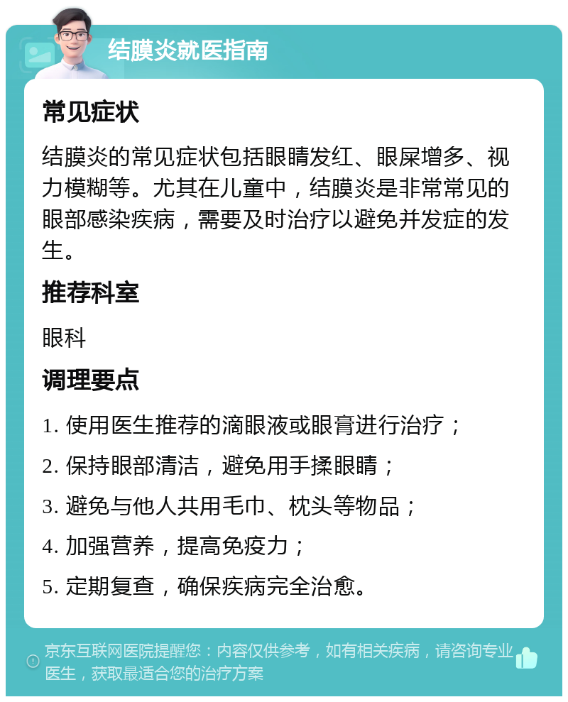 结膜炎就医指南 常见症状 结膜炎的常见症状包括眼睛发红、眼屎增多、视力模糊等。尤其在儿童中，结膜炎是非常常见的眼部感染疾病，需要及时治疗以避免并发症的发生。 推荐科室 眼科 调理要点 1. 使用医生推荐的滴眼液或眼膏进行治疗； 2. 保持眼部清洁，避免用手揉眼睛； 3. 避免与他人共用毛巾、枕头等物品； 4. 加强营养，提高免疫力； 5. 定期复查，确保疾病完全治愈。