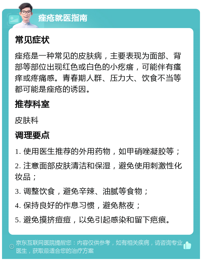 痤疮就医指南 常见症状 痤疮是一种常见的皮肤病，主要表现为面部、背部等部位出现红色或白色的小疙瘩，可能伴有瘙痒或疼痛感。青春期人群、压力大、饮食不当等都可能是痤疮的诱因。 推荐科室 皮肤科 调理要点 1. 使用医生推荐的外用药物，如甲硝唑凝胶等； 2. 注意面部皮肤清洁和保湿，避免使用刺激性化妆品； 3. 调整饮食，避免辛辣、油腻等食物； 4. 保持良好的作息习惯，避免熬夜； 5. 避免摸挤痘痘，以免引起感染和留下疤痕。