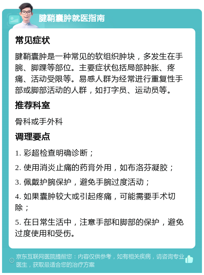 腱鞘囊肿就医指南 常见症状 腱鞘囊肿是一种常见的软组织肿块，多发生在手腕、脚踝等部位。主要症状包括局部肿胀、疼痛、活动受限等。易感人群为经常进行重复性手部或脚部活动的人群，如打字员、运动员等。 推荐科室 骨科或手外科 调理要点 1. 彩超检查明确诊断； 2. 使用消炎止痛的药膏外用，如布洛芬凝胶； 3. 佩戴护腕保护，避免手腕过度活动； 4. 如果囊肿较大或引起疼痛，可能需要手术切除； 5. 在日常生活中，注意手部和脚部的保护，避免过度使用和受伤。