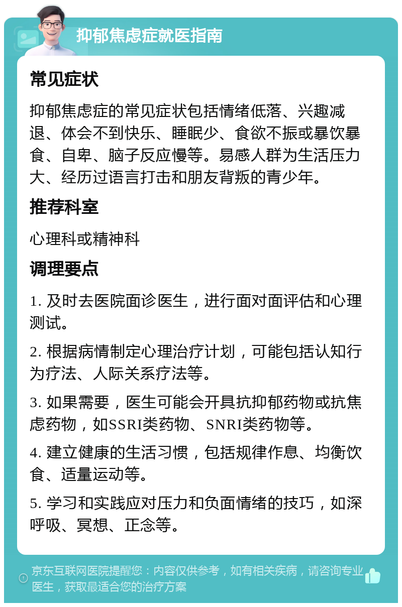 抑郁焦虑症就医指南 常见症状 抑郁焦虑症的常见症状包括情绪低落、兴趣减退、体会不到快乐、睡眠少、食欲不振或暴饮暴食、自卑、脑子反应慢等。易感人群为生活压力大、经历过语言打击和朋友背叛的青少年。 推荐科室 心理科或精神科 调理要点 1. 及时去医院面诊医生，进行面对面评估和心理测试。 2. 根据病情制定心理治疗计划，可能包括认知行为疗法、人际关系疗法等。 3. 如果需要，医生可能会开具抗抑郁药物或抗焦虑药物，如SSRI类药物、SNRI类药物等。 4. 建立健康的生活习惯，包括规律作息、均衡饮食、适量运动等。 5. 学习和实践应对压力和负面情绪的技巧，如深呼吸、冥想、正念等。