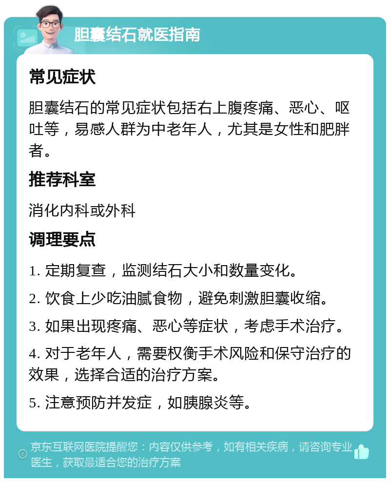 胆囊结石就医指南 常见症状 胆囊结石的常见症状包括右上腹疼痛、恶心、呕吐等，易感人群为中老年人，尤其是女性和肥胖者。 推荐科室 消化内科或外科 调理要点 1. 定期复查，监测结石大小和数量变化。 2. 饮食上少吃油腻食物，避免刺激胆囊收缩。 3. 如果出现疼痛、恶心等症状，考虑手术治疗。 4. 对于老年人，需要权衡手术风险和保守治疗的效果，选择合适的治疗方案。 5. 注意预防并发症，如胰腺炎等。