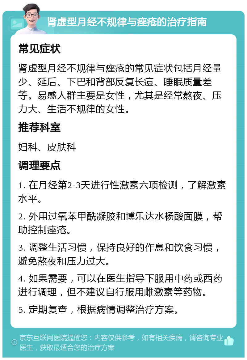 肾虚型月经不规律与痤疮的治疗指南 常见症状 肾虚型月经不规律与痤疮的常见症状包括月经量少、延后、下巴和背部反复长痘、睡眠质量差等。易感人群主要是女性，尤其是经常熬夜、压力大、生活不规律的女性。 推荐科室 妇科、皮肤科 调理要点 1. 在月经第2-3天进行性激素六项检测，了解激素水平。 2. 外用过氧苯甲酰凝胶和博乐达水杨酸面膜，帮助控制痤疮。 3. 调整生活习惯，保持良好的作息和饮食习惯，避免熬夜和压力过大。 4. 如果需要，可以在医生指导下服用中药或西药进行调理，但不建议自行服用雌激素等药物。 5. 定期复查，根据病情调整治疗方案。