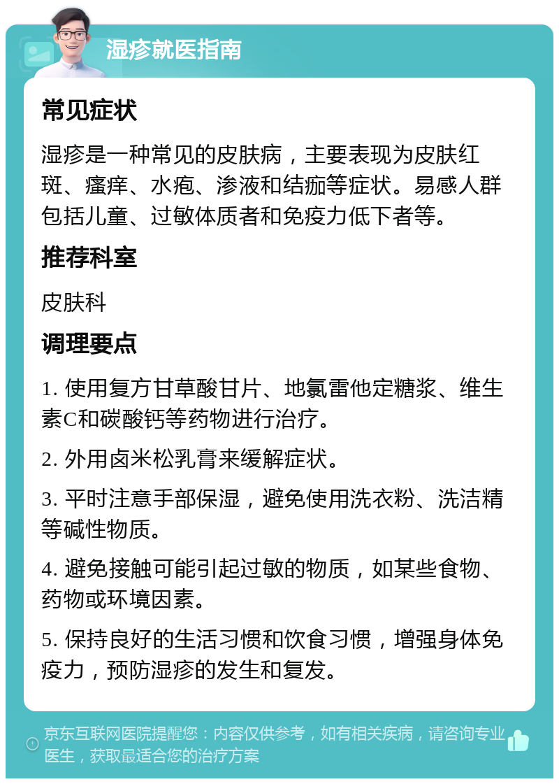 湿疹就医指南 常见症状 湿疹是一种常见的皮肤病，主要表现为皮肤红斑、瘙痒、水疱、渗液和结痂等症状。易感人群包括儿童、过敏体质者和免疫力低下者等。 推荐科室 皮肤科 调理要点 1. 使用复方甘草酸甘片、地氯雷他定糖浆、维生素C和碳酸钙等药物进行治疗。 2. 外用卤米松乳膏来缓解症状。 3. 平时注意手部保湿，避免使用洗衣粉、洗洁精等碱性物质。 4. 避免接触可能引起过敏的物质，如某些食物、药物或环境因素。 5. 保持良好的生活习惯和饮食习惯，增强身体免疫力，预防湿疹的发生和复发。