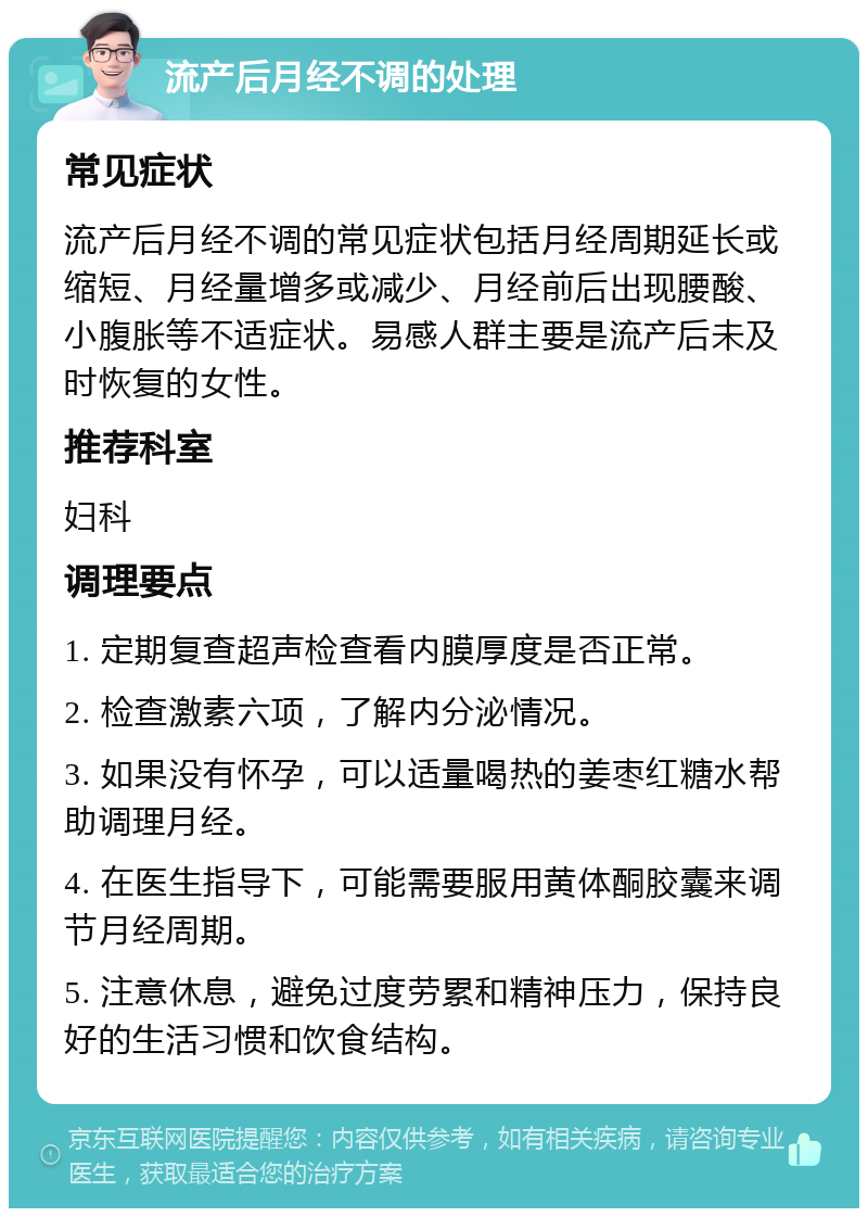 流产后月经不调的处理 常见症状 流产后月经不调的常见症状包括月经周期延长或缩短、月经量增多或减少、月经前后出现腰酸、小腹胀等不适症状。易感人群主要是流产后未及时恢复的女性。 推荐科室 妇科 调理要点 1. 定期复查超声检查看内膜厚度是否正常。 2. 检查激素六项，了解内分泌情况。 3. 如果没有怀孕，可以适量喝热的姜枣红糖水帮助调理月经。 4. 在医生指导下，可能需要服用黄体酮胶囊来调节月经周期。 5. 注意休息，避免过度劳累和精神压力，保持良好的生活习惯和饮食结构。